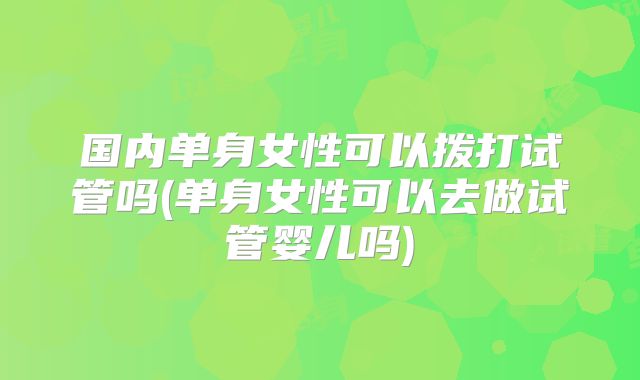 国内单身女性可以拨打试管吗(单身女性可以去做试管婴儿吗)
