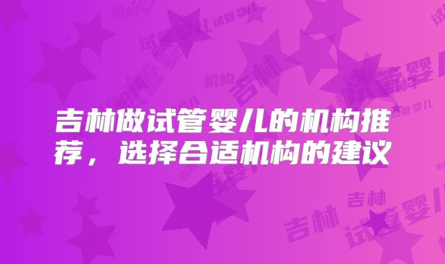 吉林做试管婴儿的机构推荐,选择合适机构的建议