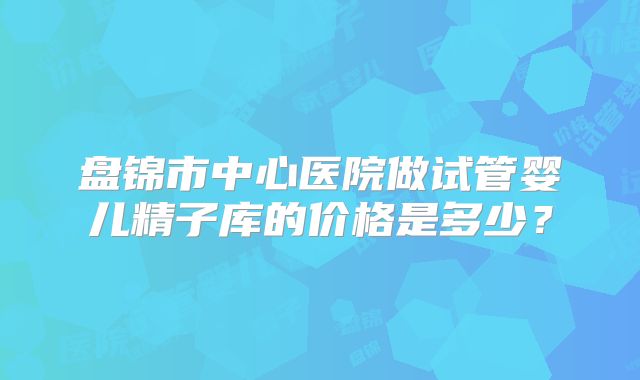 盘锦市中心医院做试管婴儿精子库的价格是多少？