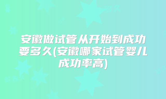 安徽做试管从开始到成功要多久(安徽哪家试管婴儿成功率高)