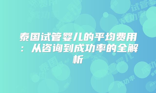 泰国试管婴儿的平均费用:从咨询到成功率的全解析