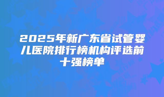 2025年新广东省试管婴儿医院排行榜机构评选前十强榜单