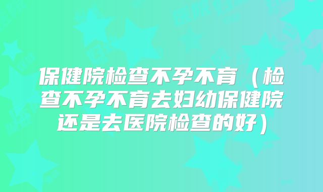 保健院检查不孕不育（检查不孕不育去妇幼保健院还是去医院检查的好）