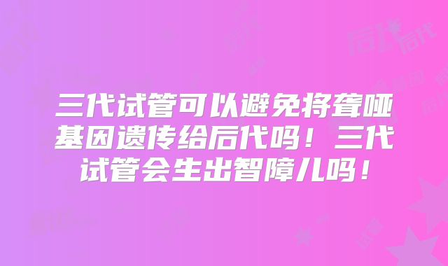 三代试管可以避免将聋哑基因遗传给后代吗！三代试管会生出智障儿吗！