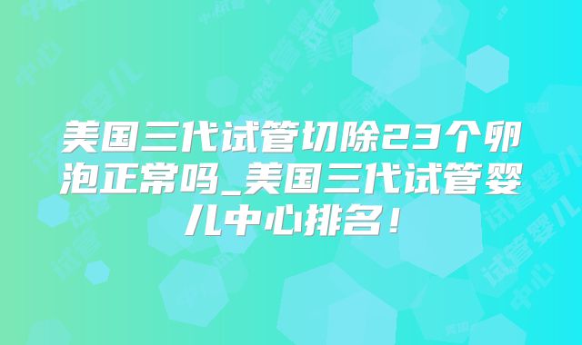美国三代试管切除23个卵泡正常吗_美国三代试管婴儿中心排名！