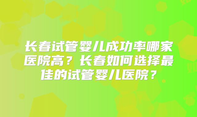 长春试管婴儿成功率哪家医院高?长春如何选择最佳的试管婴儿医院?