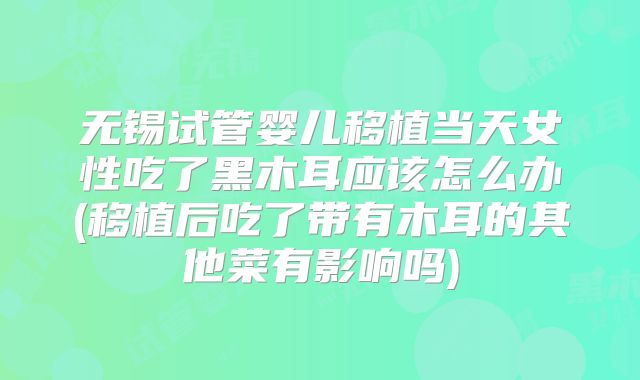 无锡试管婴儿移植当天女性吃了黑木耳应该怎么办(移植后吃了带有木耳的其他菜有影响吗)