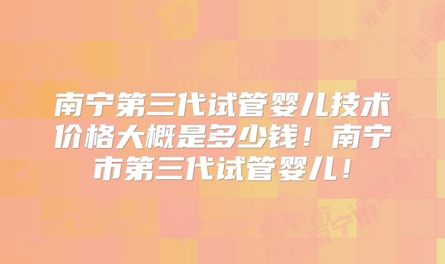 南宁第三代试管婴儿技术价格大概是多少钱！南宁市第三代试管婴儿！