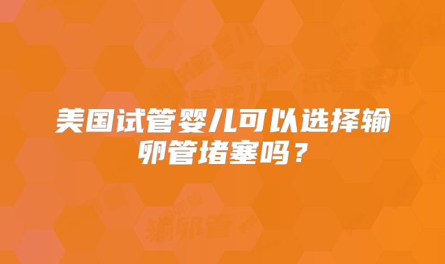美国试管婴儿可以选择输卵管堵塞吗？