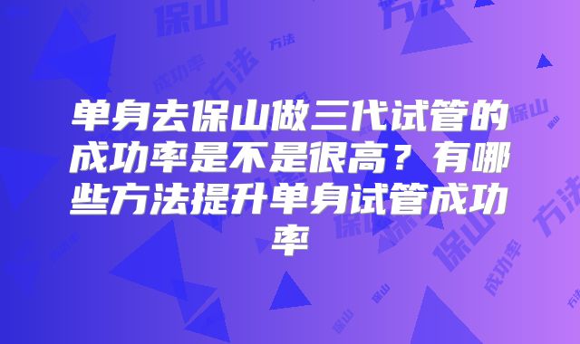 单身去保山做三代试管的成功率是不是很高？有哪些方法提升单身试管成功率