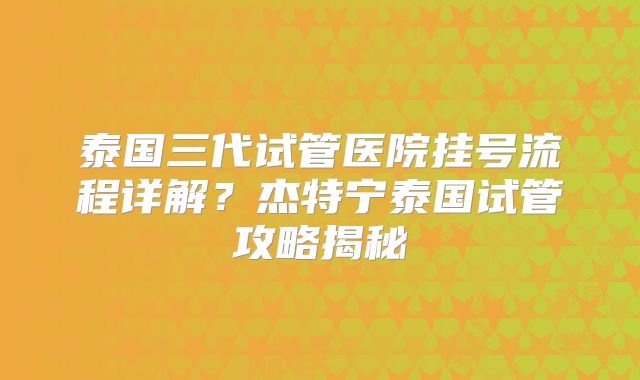 泰国三代试管医院挂号流程详解？杰特宁泰国试管攻略揭秘
