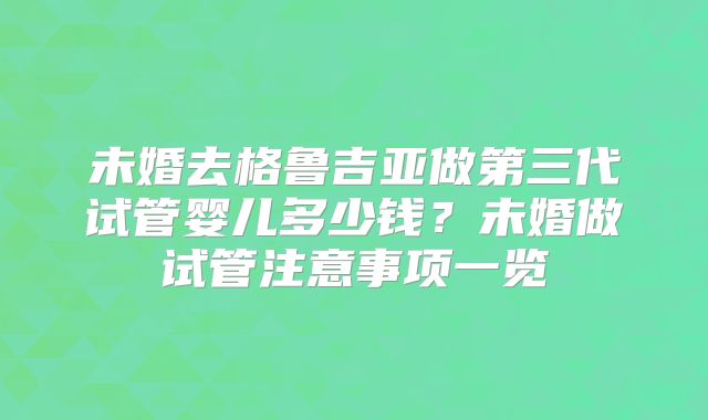 未婚去格鲁吉亚做第三代试管婴儿多少钱？未婚做试管注意事项一览