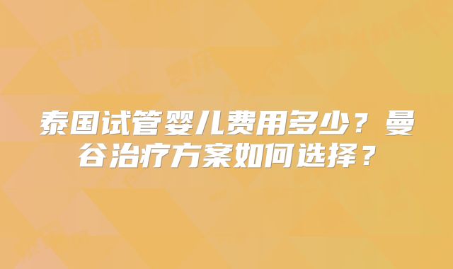 泰国试管婴儿费用多少？曼谷治疗方案如何选择？