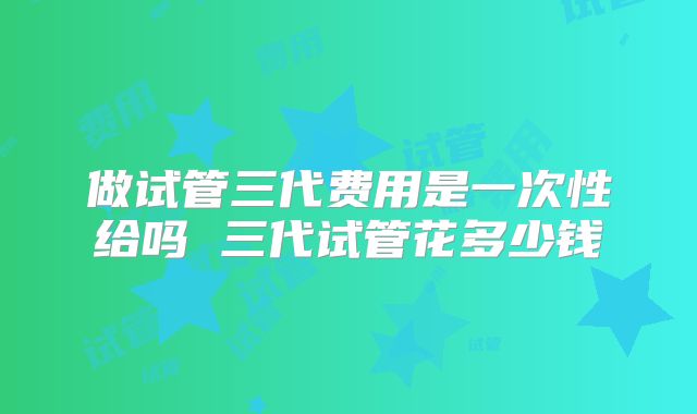 做试管三代费用是一次性给吗 三代试管花多少钱