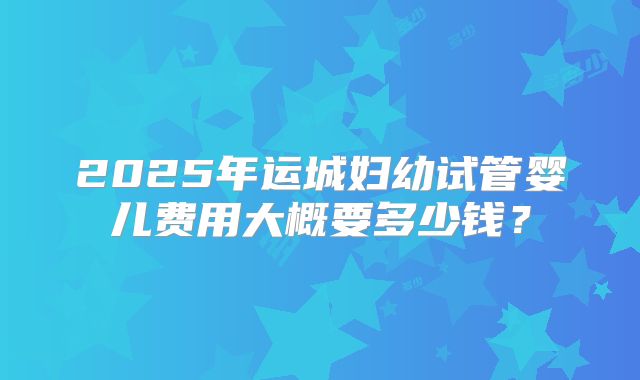 2025年运城妇幼试管婴儿费用大概要多少钱？