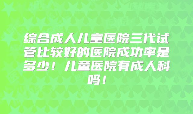 综合成人儿童医院三代试管比较好的医院成功率是多少！儿童医院有成人科吗！