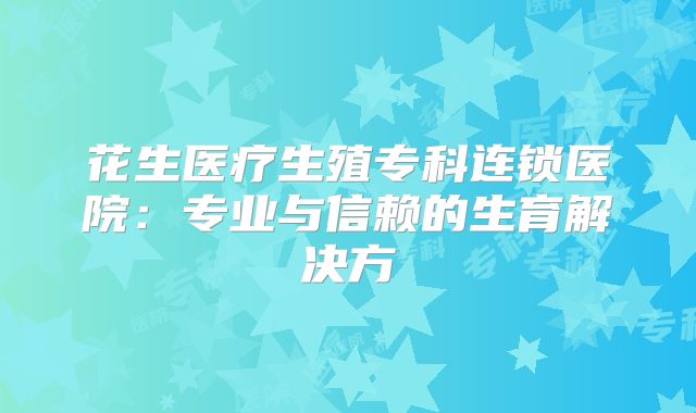 花生医疗生殖专科连锁医院：专业与信赖的生育解决方
