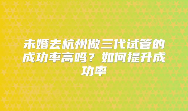 未婚去杭州做三代试管的成功率高吗？如何提升成功率