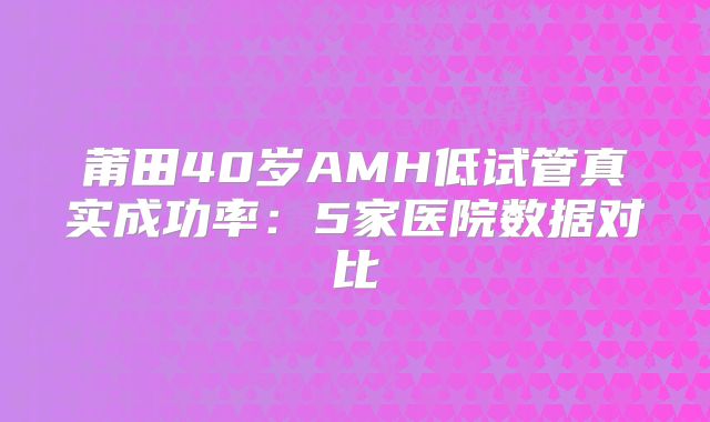 莆田40岁AMH低试管真实成功率：5家医院数据对比
