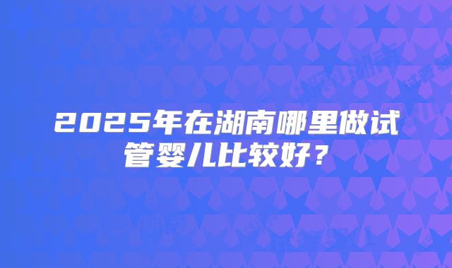 2025年在湖南哪里做试管婴儿比较好？