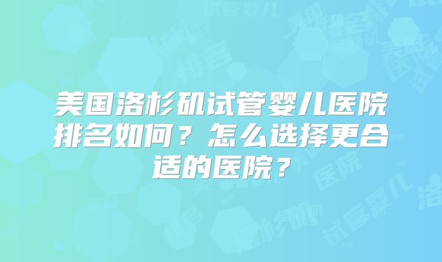美国洛杉矶试管婴儿医院排名如何？怎么选择更合适的医院？