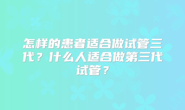 怎样的患者适合做试管三代？什么人适合做第三代试管？