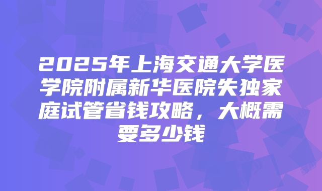 2025年上海交通大学医学院附属新华医院失独家庭试管省钱攻略，大概需要多少钱