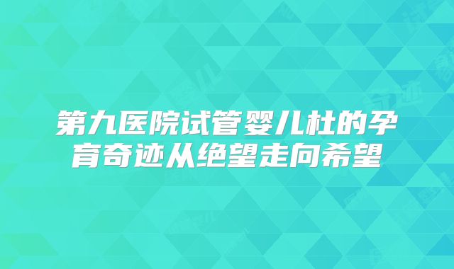 第九医院试管婴儿杜的孕育奇迹从绝望走向希望