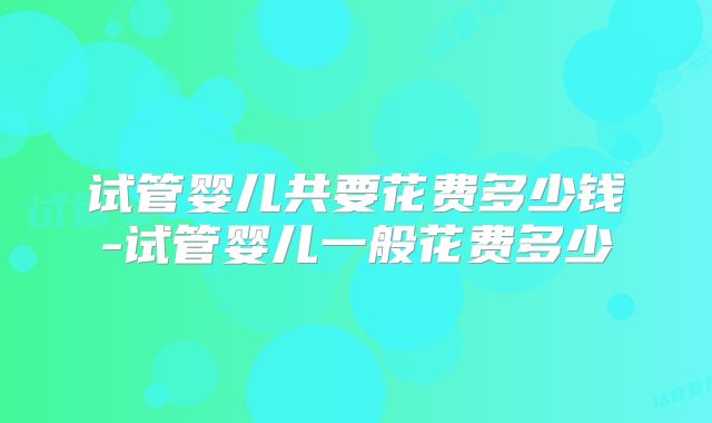 试管婴儿共要花费多少钱-试管婴儿一般花费多少