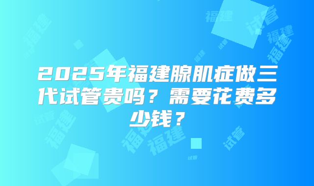 2025年福建腺肌症做三代试管贵吗?需要花费多少钱?