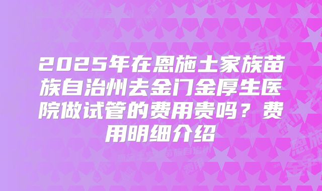 2025年在恩施土家族苗族自治州去金门金厚生医院做试管的费用贵吗?费用明细介绍