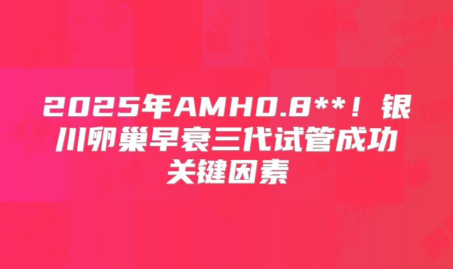 2025年AMH0.8**！银川卵巢早衰三代试管成功关键因素