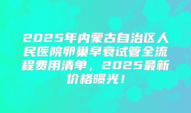 2025年内蒙古自治区人民医院卵巢早衰试管全流程费用清单，2025最新价格曝光！