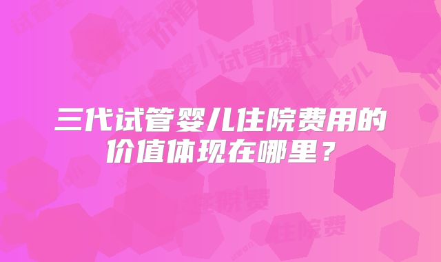三代试管婴儿住院费用的价值体现在哪里？