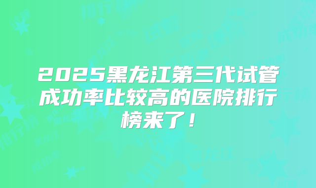 2025黑龙江第三代试管成功率比较高的医院排行榜来了！