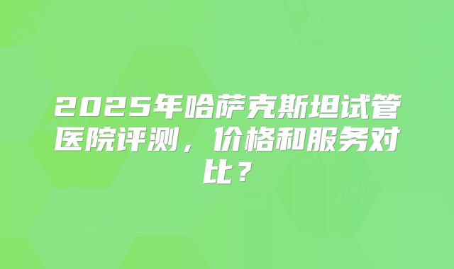 2025年哈萨克斯坦试管医院评测，价格和服务对比？