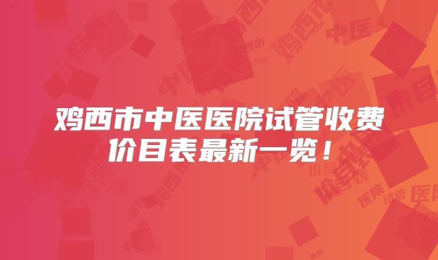 鸡西市中医医院试管收费价目表最新一览!