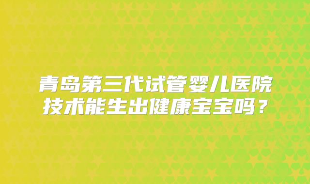 青岛第三代试管婴儿医院技术能生出健康宝宝吗?