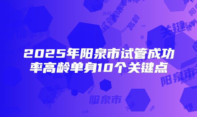 2025年阳泉市试管成功率高龄单身10个关键点