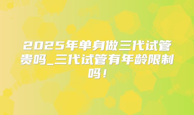 2025年单身做三代试管贵吗_三代试管有年龄限制吗！