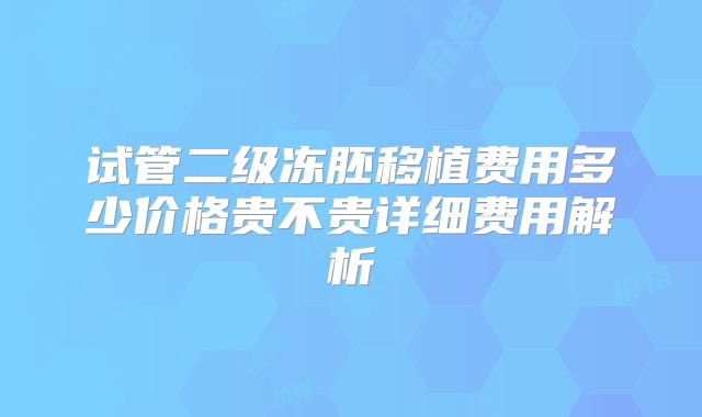 试管二级冻胚移植费用多少价格贵不贵详细费用解析