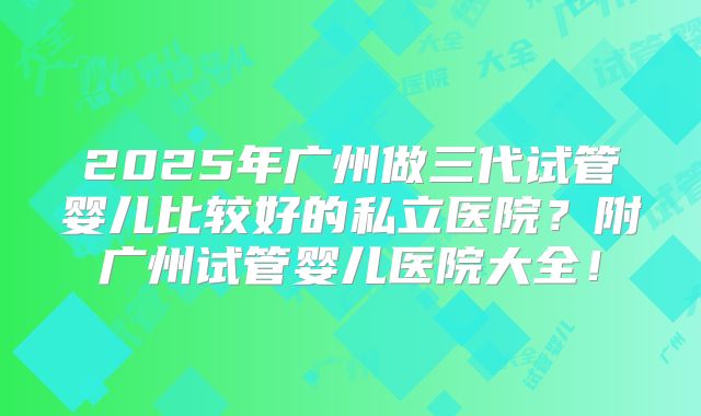 2025年广州做三代试管婴儿比较好的私立医院？附广州试管婴儿医院大全！