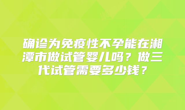 确诊为免疫性不孕能在湘潭市做试管婴儿吗？做三代试管需要多少钱？