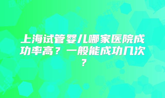 上海试管婴儿哪家医院成功率高？一般能成功几次？