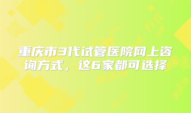 重庆市3代试管医院网上咨询方式，这6家都可选择