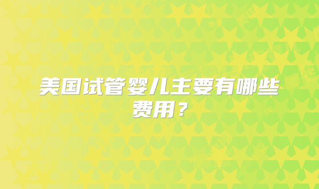美国试管婴儿主要有哪些费用?