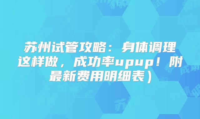 苏州试管攻略：身体调理这样做，成功率upup！附最新费用明细表）