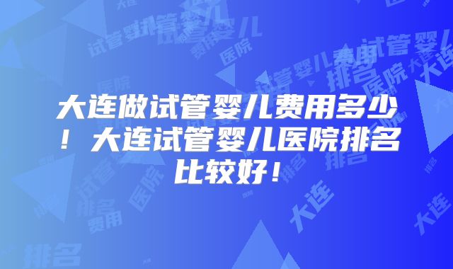 大连做试管婴儿费用多少！大连试管婴儿医院排名比较好！
