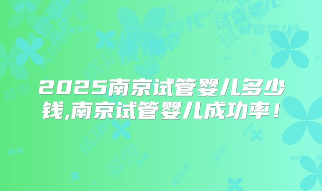 2025南京试管婴儿多少钱,南京试管婴儿成功率！