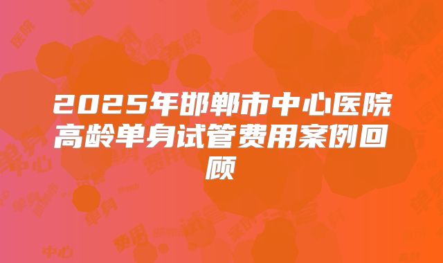2025年邯郸市中心医院高龄单身试管费用案例回顾